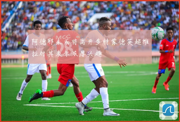 阿德耶米或将离开多特蒙德英超维拉对其表示浓厚兴趣