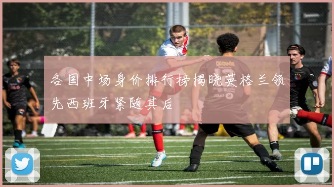 各国中场身价排行榜揭晓英格兰领先西班牙紧随其后