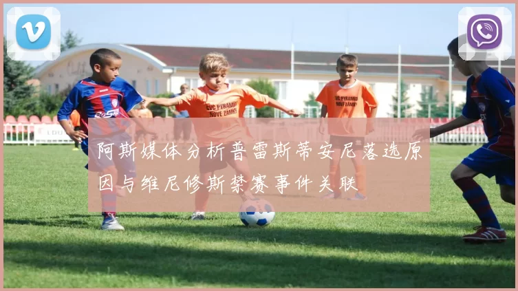 阿斯媒体分析普雷斯蒂安尼落选原因与维尼修斯禁赛事件关联