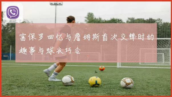 富保罗回忆与詹姆斯首次交锋时的趣事与球衣巧合