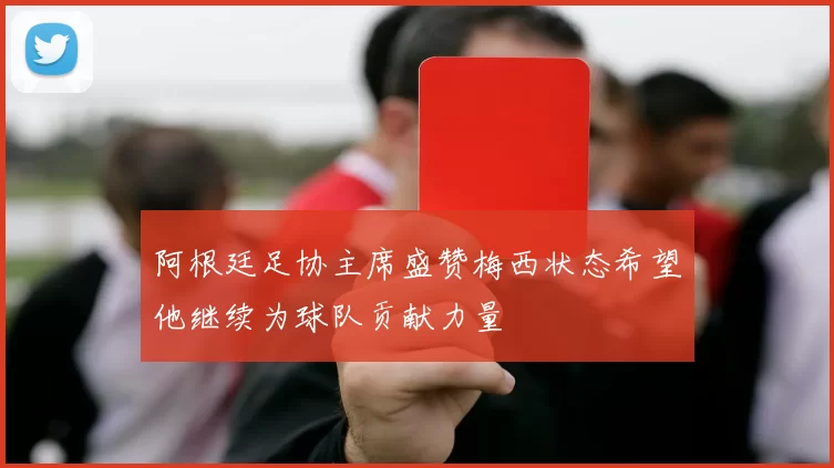 阿根廷足协主席盛赞梅西状态希望他继续为球队贡献力量