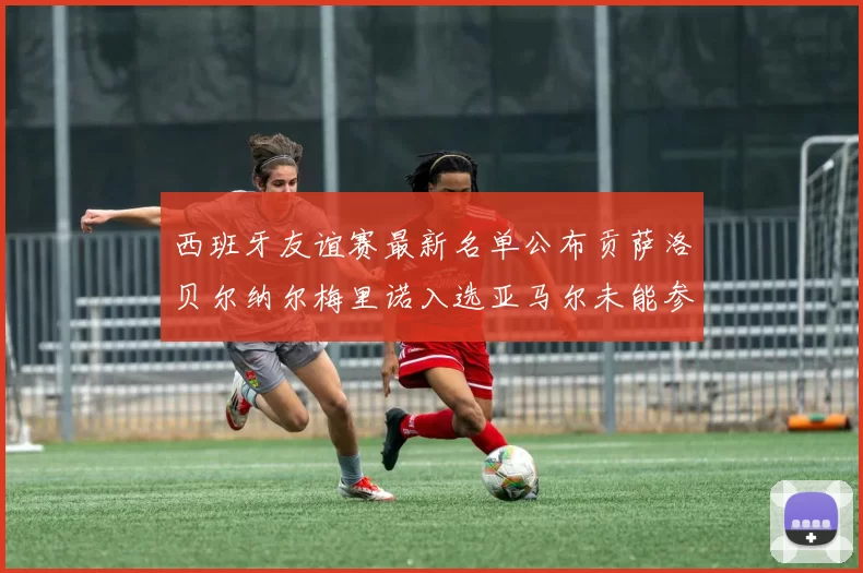 西班牙友谊赛最新名单公布贡萨洛贝尔纳尔梅里诺入选亚马尔未能参赛