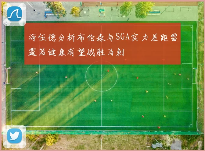 海伍德分析布伦森与SGA实力差距雷霆若健康有望战胜马刺