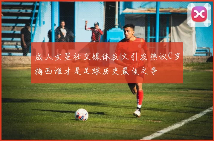 成人女星社交媒体发文引发热议C罗梅西谁才是足球历史最佳之争