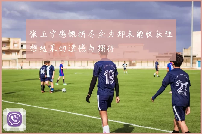张玉宁感慨拼尽全力却未能收获理想结果的遗憾与期待