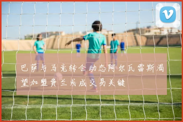 巴萨与马竞转会动态阿尔瓦雷斯渴望加盟费兰或成交易关键