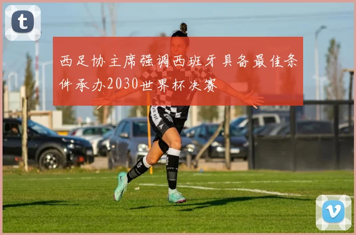 西足协主席强调西班牙具备最佳条件承办2030世界杯决赛