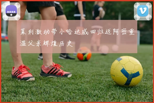 莱利激动带小哈达威回归迈阿密重温父亲辉煌历史