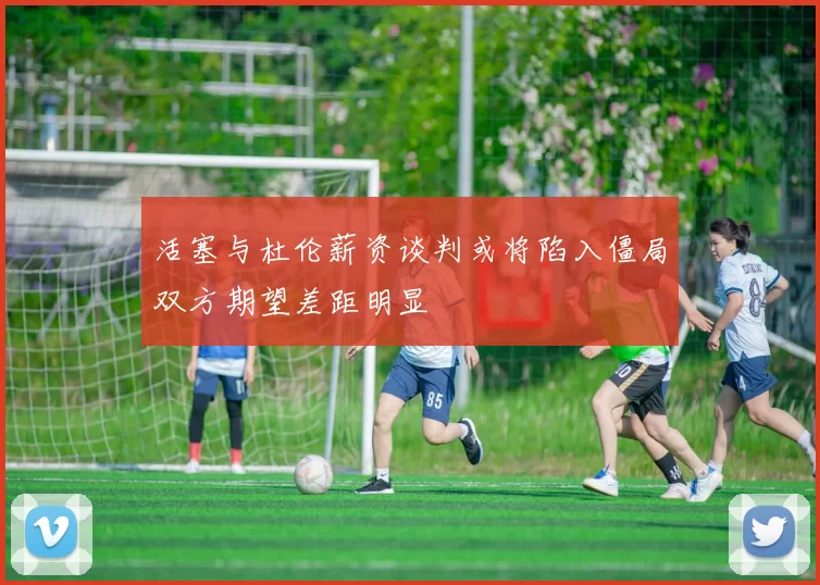 活塞与杜伦薪资谈判或将陷入僵局双方期望差距明显