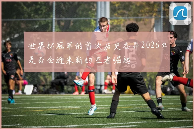 世界杯冠军的首次历史各异2026年是否会迎来新的王者崛起