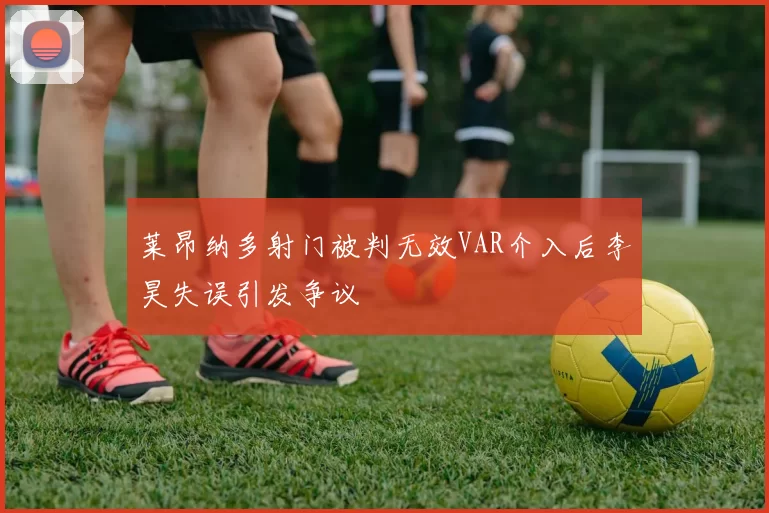 莱昂纳多射门被判无效VAR介入后李昊失误引发争议