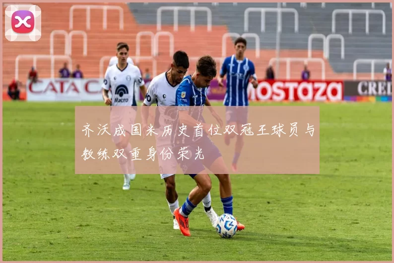 齐沃成国米历史首位双冠王球员与教练双重身份荣光